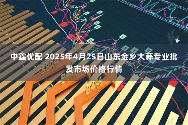 中鑫优配 2025年4月25日山东金乡大蒜专业批发市场价格行情