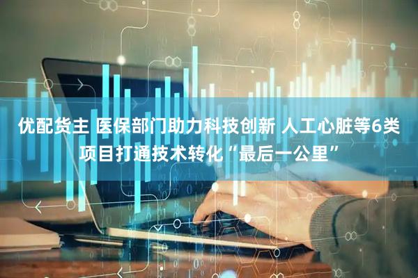 优配货主 医保部门助力科技创新 人工心脏等6类项目打通技术转化“最后一公里”