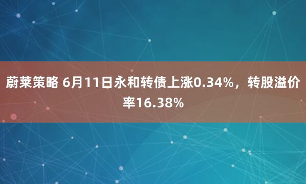 蔚莱策略 6月11日永和转债上涨0.34%，转股溢价率16.38%