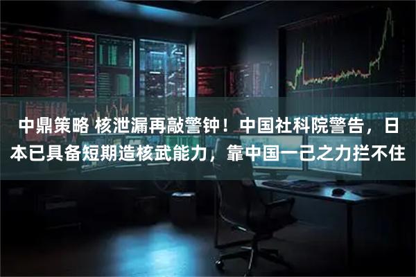 中鼎策略 核泄漏再敲警钟！中国社科院警告，日本已具备短期造核武能力，靠中国一己之力拦不住