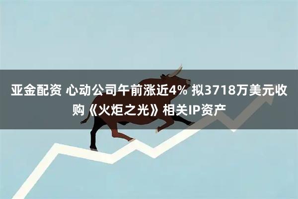 亚金配资 心动公司午前涨近4% 拟3718万美元收购《火炬之光》相关IP资产