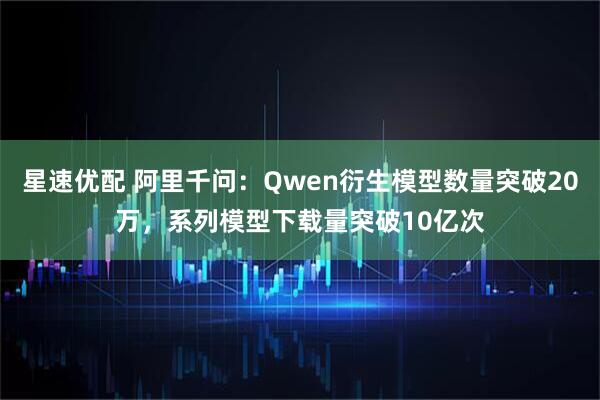 星速优配 阿里千问：Qwen衍生模型数量突破20万，系列模型下载量突破10亿次