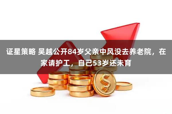 证星策略 吴越公开84岁父亲中风没去养老院，在家请护工，自己53岁还未育