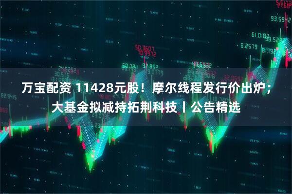 万宝配资 11428元股！摩尔线程发行价出炉；大基金拟减持拓荆科技丨公告精选