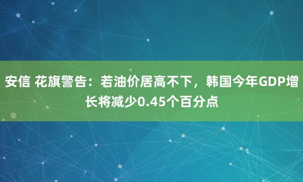 安信 花旗警告：若油价居高不下，韩国今年GDP增长将减少0.45个百分点