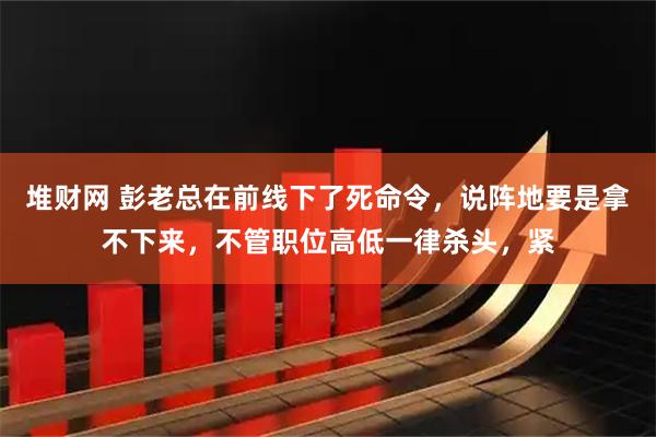堆财网 彭老总在前线下了死命令，说阵地要是拿不下来，不管职位高低一律杀头，紧