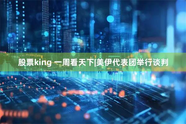 股票king 一周看天下|美伊代表团举行谈判