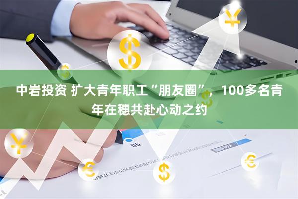 中岩投资 扩大青年职工“朋友圈”，100多名青年在穗共赴心动之约