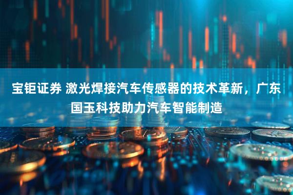 宝钜证券 激光焊接汽车传感器的技术革新，广东国玉科技助力汽车智能制造