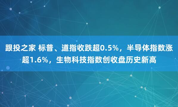 跟投之家 标普、道指收跌超0.5%，半导体指数涨超1.6%，生物科技指数创收盘历史新高