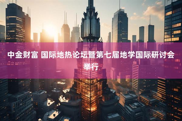 中金财富 国际地热论坛暨第七届地学国际研讨会举行
